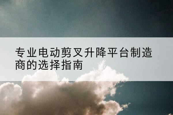 北镇电动剪叉升降平台厂家-专业电动剪叉升降平台制造商的选择指南