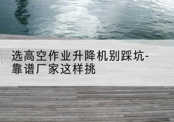 北镇剪叉式升降机厂家-选高空作业升降机别踩坑-靠谱厂家这样挑