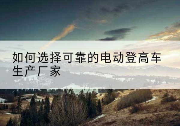 北镇电动登高车厂家-如何选择可靠的电动登高车生产厂家