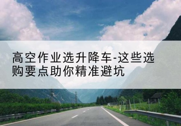 北镇升降车厂家-高空作业选升降车-这些选购要点助你*避坑
