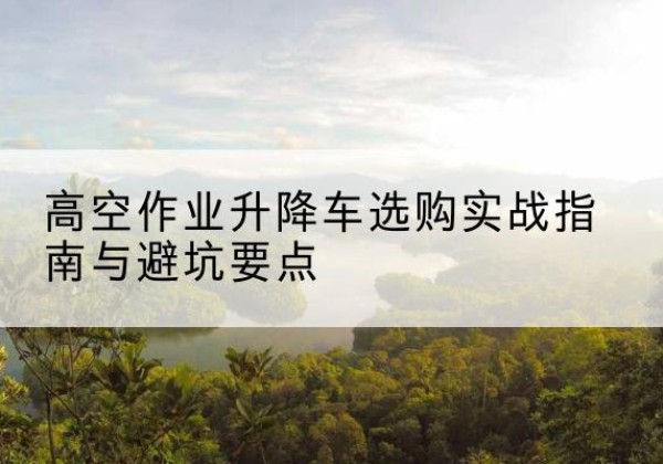 北镇升降车怎么选-高空作业升降车选购实战指南与避坑要点