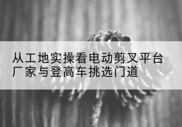 北镇电动剪叉升降平台厂家-从工地实操看电动剪叉平台厂家与登高车挑选门道