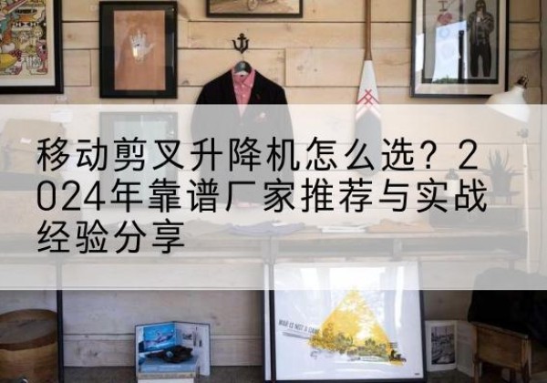 北镇升降平台厂家推荐-移动剪叉升降机怎么选？2024年靠谱厂家推荐与实战经验分享