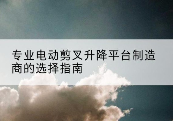 北镇电动剪叉升降平台厂家-专业电动剪叉升降平台制造商的选择指南
