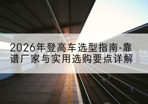 北镇登高车厂家推荐-2026年登高车选型指南-靠谱厂家与实用选购要点详解